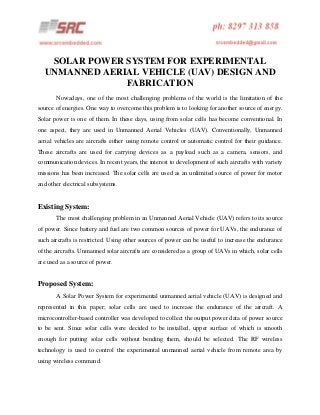 SOLAR POWER SYSTEM FOR EXPERIMENTAL
UNMANNED AERIAL VEHICLE (UAV) DESIGN AND
FABRICATION
Nowadays, one of the most challenging problems of the world is the limitation of the
source of energies. One way to overcome this problem is to looking for another source of energy.
Solar power is one of them. In these days, using from solar cells has become conventional. In
one aspect, they are used in Unmanned Aerial Vehicles (UAV). Conventionally, Unmanned
aerial vehicles are aircrafts either using remote control or automatic control for their guidance.
These aircrafts are used for carrying devices as a payload such as a camera, sensors, and
communication devices. In recent years, the interest to development of such aircrafts with variety
missions has been increased. The solar cells are used as an unlimited source of power for motor
and other electrical subsystems.

Existing System:
The most challenging problem in an Unmanned Aerial Vehicle (UAV) refers to its source
of power. Since battery and fuel are two common sources of power for UAVs, the endurance of
such aircrafts is restricted. Using other sources of power can be useful to increase the endurance
of the aircrafts. Unmanned solar aircrafts are considered as a group of UAVs in which, solar cells
are used as a source of power.

Proposed System:
A Solar Power System for experimental unmanned aerial vehicle (UAV) is designed and
represented in this paper; solar cells are used to increase the endurance of the aircraft. A
microcontroller-based controller was developed to collect the output power data of power source
to be sent. Since solar cells were decided to be installed, upper surface of which is smooth
enough for putting solar cells without bending them, should be selected. The RF wireless
technology is used to control the experimental unmanned aerial vehicle from remote area by
using wireless command.

 