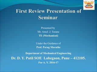 Presented by
Mr. Amol .J. Torane
TE (Mechanical)
Under the Guidance of
Prof. Parag Marathe
Department of Mechanical Engineering
Dr. D. Y. Patil SOE Lohegaon, Pune – 412105.
For A. Y. 2016-17
 