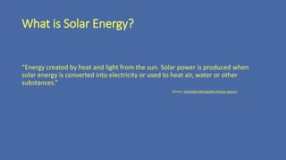 What is Solar Energy?
“Energy created by heat and light from the sun. Solar power is produced when
solar energy is converted into electricity or used to heat air, water or other
substances.”
Source: Australian Renewable Energy Agency
 