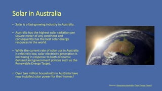 Solar in Australia
• Solar is a fast-growing industry in Australia.
• Australia has the highest solar radiation per
square meter of any continent and
consequently has the best solar energy
resources in the world.
• While the current rate of solar use in Australia
is relatively low, solar electricity generation is
increasing in response to both economic
demand and government policies such as the
Renewable Energy Target.
• Over two million households in Australia have
now installed solar power for their homes!
Sources: Geoscience Australia; Clean Energy Council.
 