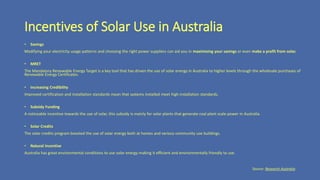 Incentives of Solar Use in Australia
• Savings
Modifying your electricity usage patterns and choosing the right power suppliers can aid you in maximising your savings or even make a profit from solar.
• MRET
The Mandatory Renewable Energy Target is a key tool that has driven the use of solar energy in Australia to higher levels through the wholesale purchases of
Renewable Energy Certificates.
• Increasing Credibility
Improved certification and installation standards mean that systems installed meet high installation standards.
• Subsidy Funding
A noticeable incentive towards the use of solar, this subsidy is mainly for solar plants that generate coal plant scale power in Australia.
• Solar Credits
The solar credits program boosted the use of solar energy both at homes and various community use buildings.
• Natural Incentive
Australia has great environmental conditions to use solar energy making it efficient and environmentally friendly to use.
Source: Research Australia
 
