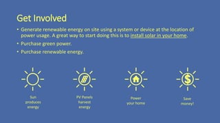 Get Involved
• Generate renewable energy on site using a system or device at the location of
power usage. A great way to start doing this is to install solar in your home.
• Purchase green power.
• Purchase renewable energy.
Sun
produces
energy
PV Panels
harvest
energy
Power
your home
Save
money!
 