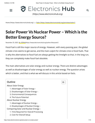 12/29/22, 9:14 PM Solar Power Vs Nuclear Power - Which is the Better Energy Source?
https://www.electronicshub.org/solar-power-vs-nuclear-power/ 1/10
Home (https://www.electronicshub.org) Solar (https://www.electronicshub.org/previews/solar/)
Solar Power Vs Nuclear Power – Which is the
Better Energy Source?
November 25, 2021 By JOSNA(https://www.electronicshub.org/author/bhavyesh/)
Fossil fuel is still the major source of energy. However, with every passing year, the global
climate crisis seems to get worse, and the main culprit for climate crisis is fossil fuels. That
is why the alternatives to fossil fuel are always getting the limelight so that, in the long run,
they can completely make fossil fuel obsolete.
The main alternatives are solar energy and nuclear energy. There are distinct advantages
as well as disadvantages of solar energy as well as nuclear energy. The question arises
which is better, and that is what we will discuss in this article based on facts.
Outline
About Solar Energy
1. Advantages of Solar Energy –
2. Disadvantages of Solar Energy –
3. Environmental Consequences
4. The Future Potential
About Nuclear Energy
1. Advantages of Nuclear Energy –
2. Disadvantages of Nuclear Energy –
Comparing Solar and Nuclear Energy –
1. Time Required For Overall Processing
2. Cost For Overall Setup
(https://www.electronicshub.org)
 
