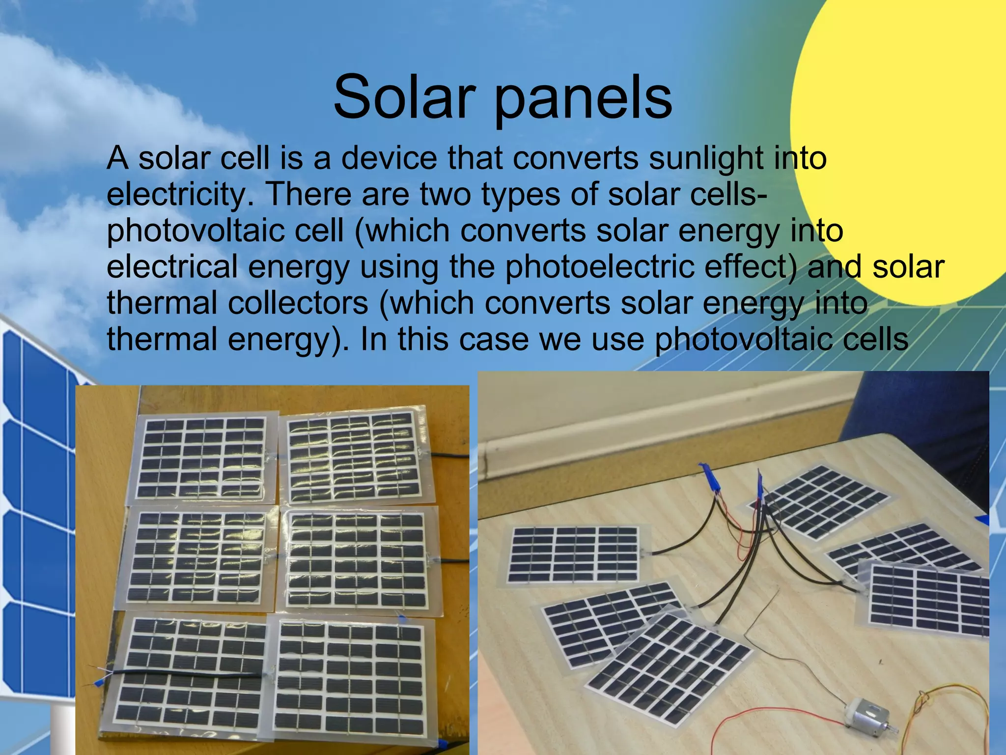 Solar panels
A solar cell is a device that converts sunlight into
electricity. There are two types of solar cells-
photovoltaic cell (which converts solar energy into
electrical energy using the photoelectric effect) and solar
thermal collectors (which converts solar energy into
thermal energy). In this case we use photovoltaic cells