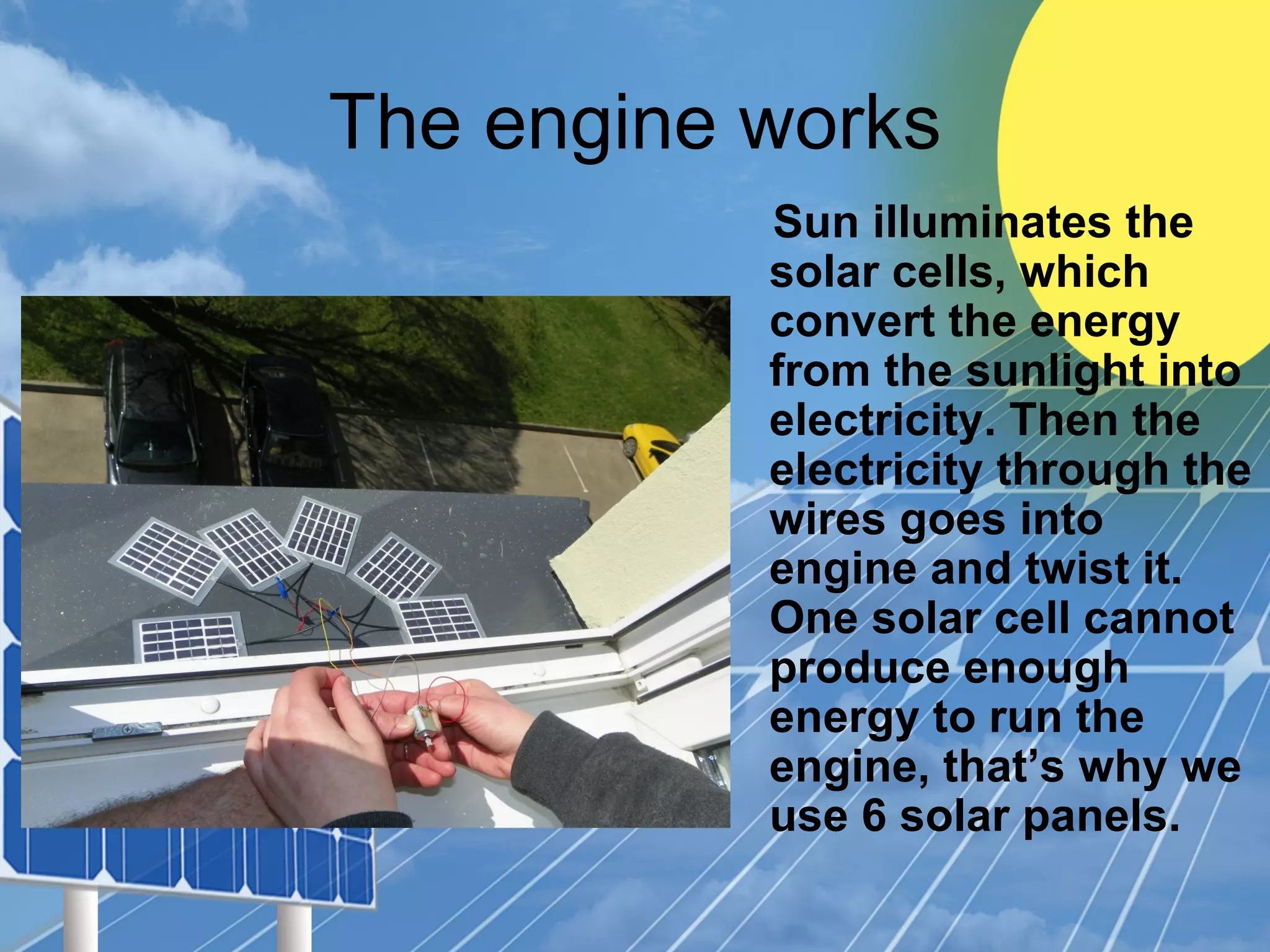 The engine works
Sun illuminates the
solar cells, which
convert the energy
from the sunlight into
electricity. Then the
electricity through the
wires goes into
engine and twist it.
One solar cell cannot
produce enough
energy to run the
engine, that’s why we
use 6 solar panels.