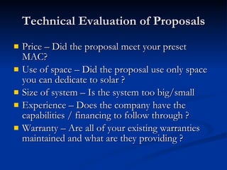 Technical Evaluation of Proposals Price – Did the proposal meet your preset MAC? Use of space – Did the proposal use only space you can dedicate to solar ? Size of system – Is the system too big/small Experience – Does the company have the capabilities / financing to follow through ? Warranty – Are all of your existing warranties maintained and what are they providing ? 