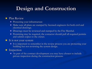Design and Construction Plan Review Protecting your infrastructure Make sure all plans are stamped by licensed engineers for both civil and electrical drawings.  Drawings must be reviewed and stamped by the Fire Marshal. Permitting may be required, the contactor should pull all required permits and submit copies to the owner. It is not your system It is important to remember in the review process you are protecting your building but not reviewing the system design. Inspection As part of the contract development you may have chosen to include private inspection during the construction process.  