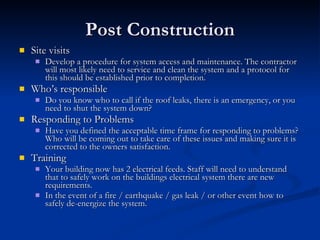 Post Construction Site visits Develop a procedure for system access and maintenance. The contractor will most likely need to service and clean the system and a protocol for this should be established prior to completion.  Who’s responsible Do you know who to call if the roof leaks, there is an emergency, or you need to shut the system down? Responding to Problems Have you defined the acceptable time frame for responding to problems? Who will be coming out to take care of these issues and making sure it is corrected to the owners satisfaction. Training Your building now has 2 electrical feeds. Staff will need to understand that to safely work on the buildings electrical system there are new requirements. In the event of a fire / earthquake / gas leak / or other event how to safely de-energize the system.  