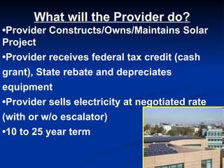 What will the Provider do? • Provider Constructs/Owns/Maintains Solar Project • Provider receives federal tax credit (cash grant), State rebate and depreciates equipment • Provider sells electricity at negotiated rate (with or w/o escalator) • 10 to 25 year term 