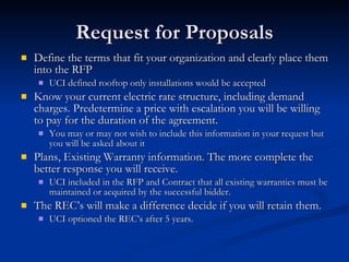 Request for Proposals Define the terms that fit your organization and clearly place them into the RFP UCI defined rooftop only installations would be accepted Know your current electric rate structure, including demand charges. Predetermine a price with escalation you will be willing to pay for the duration of the agreement. You may or may not wish to include this information in your request but you will be asked about it Plans, Existing Warranty information. The more complete the better response you will receive. UCI included in the RFP and Contract that all existing warranties must be maintained or acquired by the successful bidder. The REC’s will make a difference decide if you will retain them. UCI optioned the REC’s after 5 years. 