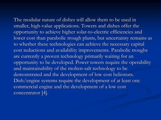 The modular nature of dishes will allow them to be used in 
smaller, high-value applications. Towers and dishes offer the 
opportunity to achieve higher solar-to-electric efficiencies and 
lower cost than parabolic trough plants, but uncertainty remains as 
to whether these technologies can achieve the necessary capital 
cost reductions and availability improvements. Parabolic troughs 
are currently a proven technology primarily waiting for an 
opportunity to be developed. Power towers require the operability 
and maintainability of the molten-salt technology to be 
demonstrated and the development of low cost heliostats. 
Dish/engine systems require the development of at least one 
commercial engine and the development of a low cost 
concentrator [4]. 
 