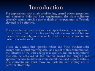 Introduction 
For applications such as air conditioning, central power generation, 
and numerous industrial heat requirements, flat plate collectors 
generally cannot provide carrier fluids at temperatures sufficiently 
elevated to be effective. 
They may be used as first-stage heat input devices; the temperature 
of the carrier fluid is then boosted by other conventional heating 
means. Alternatively, more complex and expensive concentrating 
collectors can be used. 
These are devices that optically reflect and focus incident solar 
energy onto a small receiving area. As a result of this concentration, 
the intensity of the solar energy is magnified, and the temperatures 
that can be achieved at the receiver (called the "target") can 
approach several hundred or even several thousand degrees Celsius. 
The concentrators must move to track the sun if they are to 
perform effectively. 
 