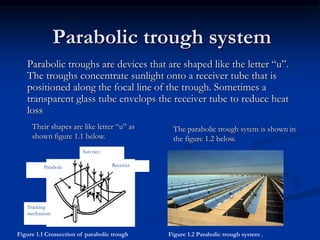 Parabolic trough system 
Parabolic troughs are devices that are shaped like the letter “u”. 
The troughs concentrate sunlight onto a receiver tube that is 
positioned along the focal line of the trough. Sometimes a 
transparent glass tube envelops the receiver tube to reduce heat 
loss 
The parabolic trough sytem is shown in 
the figure 1.2 below. 
Their shapes are like letter “u” as 
shown figure 1.1 below. 
Receiver 
Sun rays 
Parabola 
Tracking 
mechanism 
Figure 1.1 Crossection of parabolic trough Figure 1.2 Parabolic trough system . 
 
