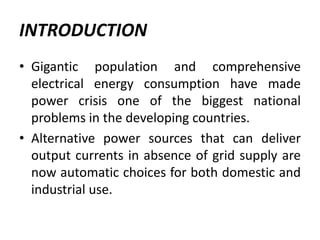 INTRODUCTION
• Gigantic population and comprehensive
electrical energy consumption have made
power crisis one of the biggest national
problems in the developing countries.
• Alternative power sources that can deliver
output currents in absence of grid supply are
now automatic choices for both domestic and
industrial use.
 