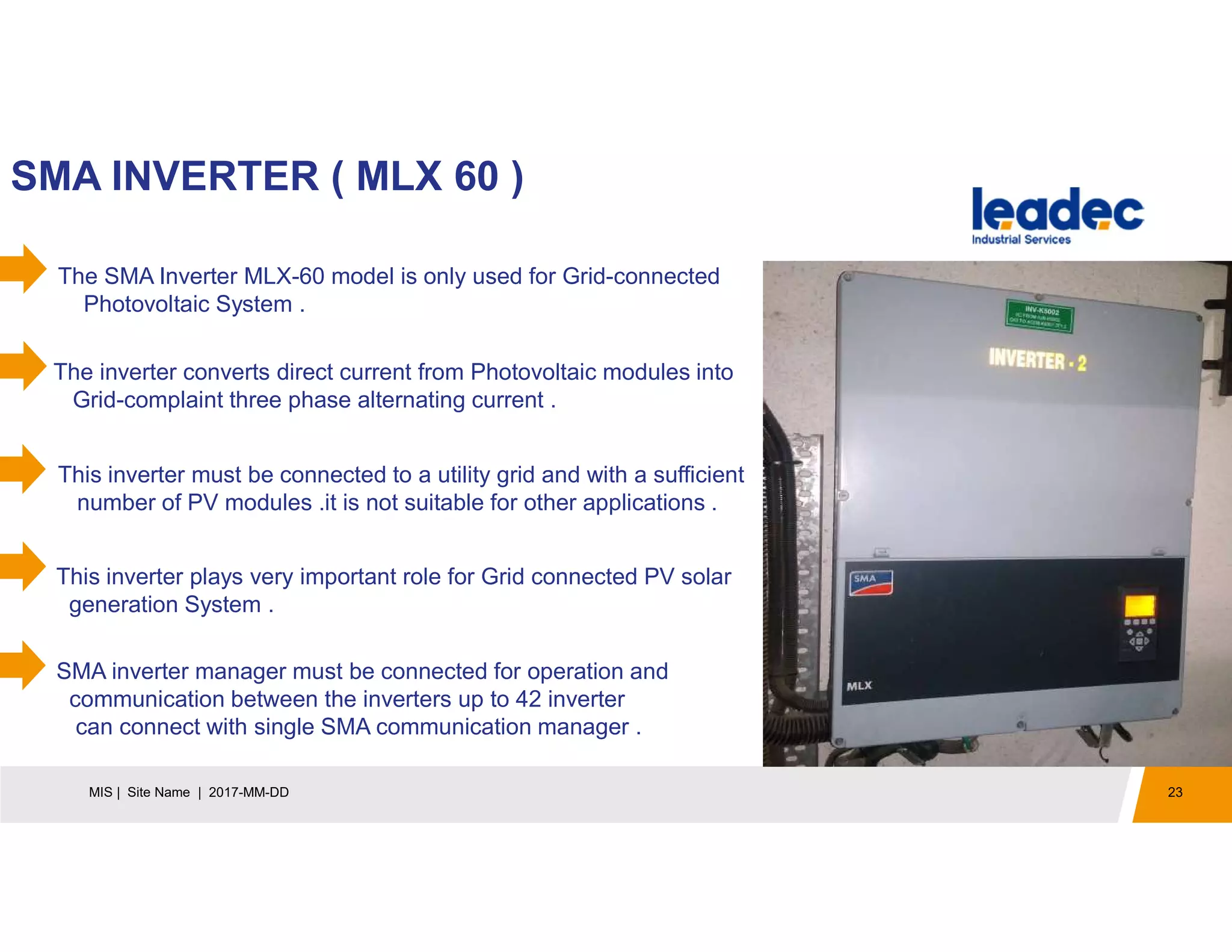23MIS | Site Name | 2017-MM-DD
SMA INVERTER ( MLX 60 )
The SMA Inverter MLX-60 model is only used for Grid-connected
Photovoltaic System .
The inverter converts direct current from Photovoltaic modules into
Grid-complaint three phase alternating current .
This inverter must be connected to a utility grid and with a sufficient
number of PV modules .it is not suitable for other applications .
This inverter plays very important role for Grid connected PV solar
generation System .
SMA inverter manager must be connected for operation and
communication between the inverters up to 42 inverter
can connect with single SMA communication manager .
 