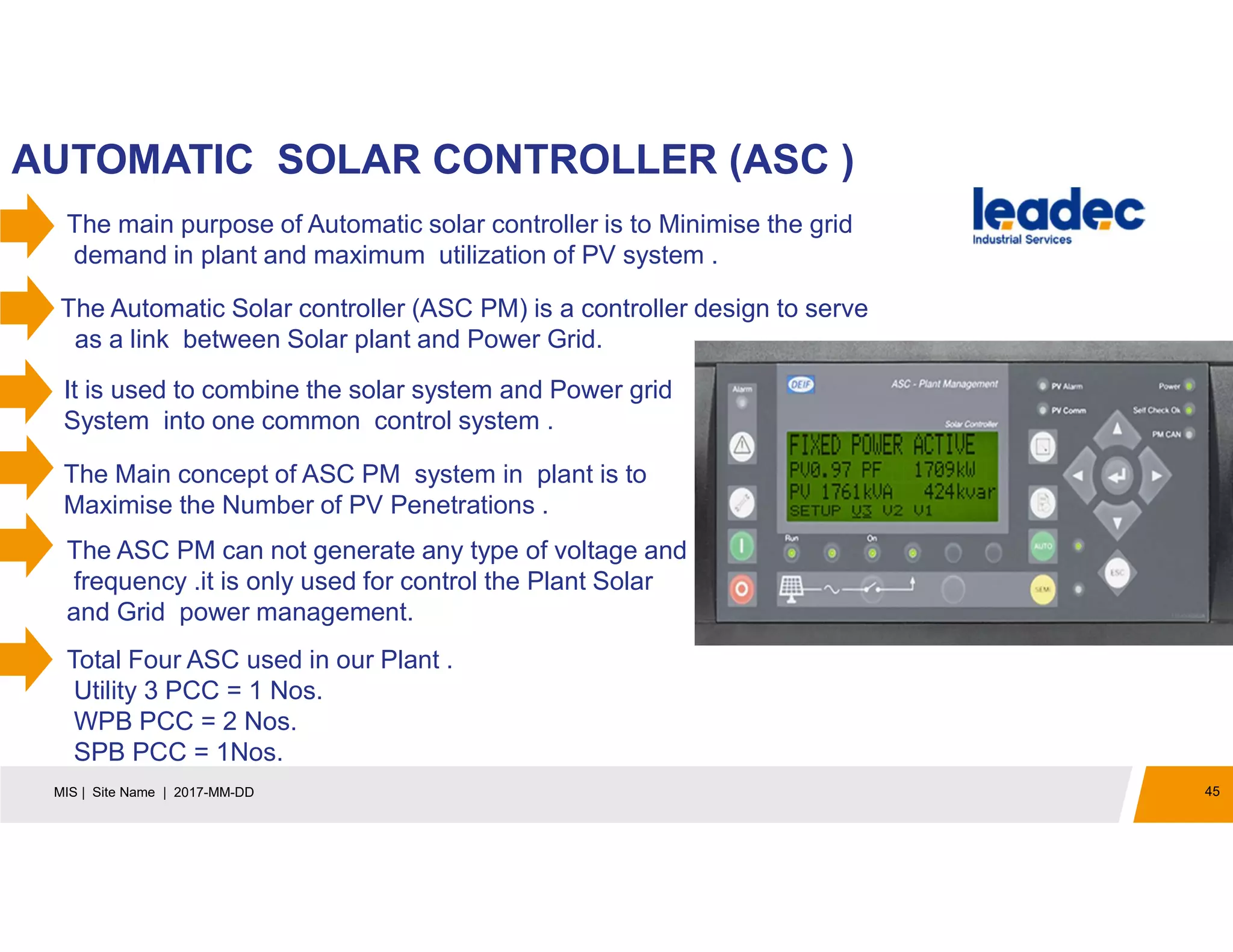 45MIS | Site Name | 2017-MM-DD
AUTOMATIC SOLAR CONTROLLER (ASC )
The Automatic Solar controller (ASC PM) is a controller design to serve
as a link between Solar plant and Power Grid.
It is used to combine the solar system and Power grid
System into one common control system .
The Main concept of ASC PM system in plant is to
Maximise the Number of PV Penetrations .
The main purpose of Automatic solar controller is to Minimise the grid
demand in plant and maximum utilization of PV system .
The ASC PM can not generate any type of voltage and
frequency .it is only used for control the Plant Solar
and Grid power management.
Total Four ASC used in our Plant .
Utility 3 PCC = 1 Nos.
WPB PCC = 2 Nos.
SPB PCC = 1Nos.
 