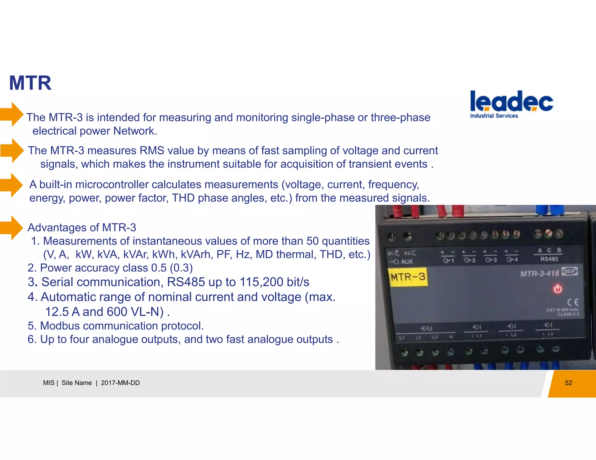 MTR
52MIS | Site Name | 2017-MM-DD
The MTR-3 is intended for measuring and monitoring single-phase or three-phase
electrical power Network.
The MTR-3 measures RMS value by means of fast sampling of voltage and current
signals, which makes the instrument suitable for acquisition of transient events .
A built-in microcontroller calculates measurements (voltage, current, frequency,
energy, power, power factor, THD phase angles, etc.) from the measured signals.
Advantages of MTR-3
1. Measurements of instantaneous values of more than 50 quantities
(V, A, kW, kVA, kVAr, kWh, kVArh, PF, Hz, MD thermal, THD, etc.)
2. Power accuracy class 0.5 (0.3)
3. Serial communication, RS485 up to 115,200 bit/s
4. Automatic range of nominal current and voltage (max.
12.5 A and 600 VL-N) .
5. Modbus communication protocol.
6. Up to four analogue outputs, and two fast analogue outputs .
 