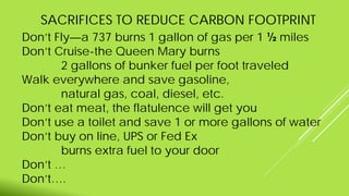 SACRIFICES TO REDUCE CARBON FOOTPRINT
Don’t Fly—a 737 burns 1 gallon of gas per 1 ½ miles
Don’t Cruise-the Queen Mary burns
2 gallons of bunker fuel per foot traveled
Walk everywhere and save gasoline,
natural gas, coal, diesel, etc.
Don’t eat meat, the flatulence will get you
Don’t use a toilet and save 1 or more gallons of water
Don’t buy on line, UPS or Fed Ex
burns extra fuel to your door
Don’t …
Don’t….
 