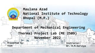 Maulana Azad
National Institute of Technology
Bhopal (M.P.)
Thermal Project Lab (ME 2509)
November 2022
Department of Mechanical Engineering
Instructor:
Dr. R.M.Sarviya
Presented by:
Team
 