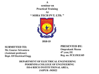 A
seminar on
Practical Training
At
“ SOHA TECH PVT. LTD. ”
2018-19
SUBMITTED TO:
Mr. Gaurav Srivastava
(Assistant professor)
Dept. Of Electrical Engg.
PRESENTED BY:
Omprakash Meena
4th year, EE
Reg. no. PCE15EE105
DEPARTMENT OF ELECTRICAL ENGINEERING
POORNIMA COLLEGE OF ENGINEERING
ISI-6 RIICO INSTITUTIONAL AREA,
JAIPUR -302022
 