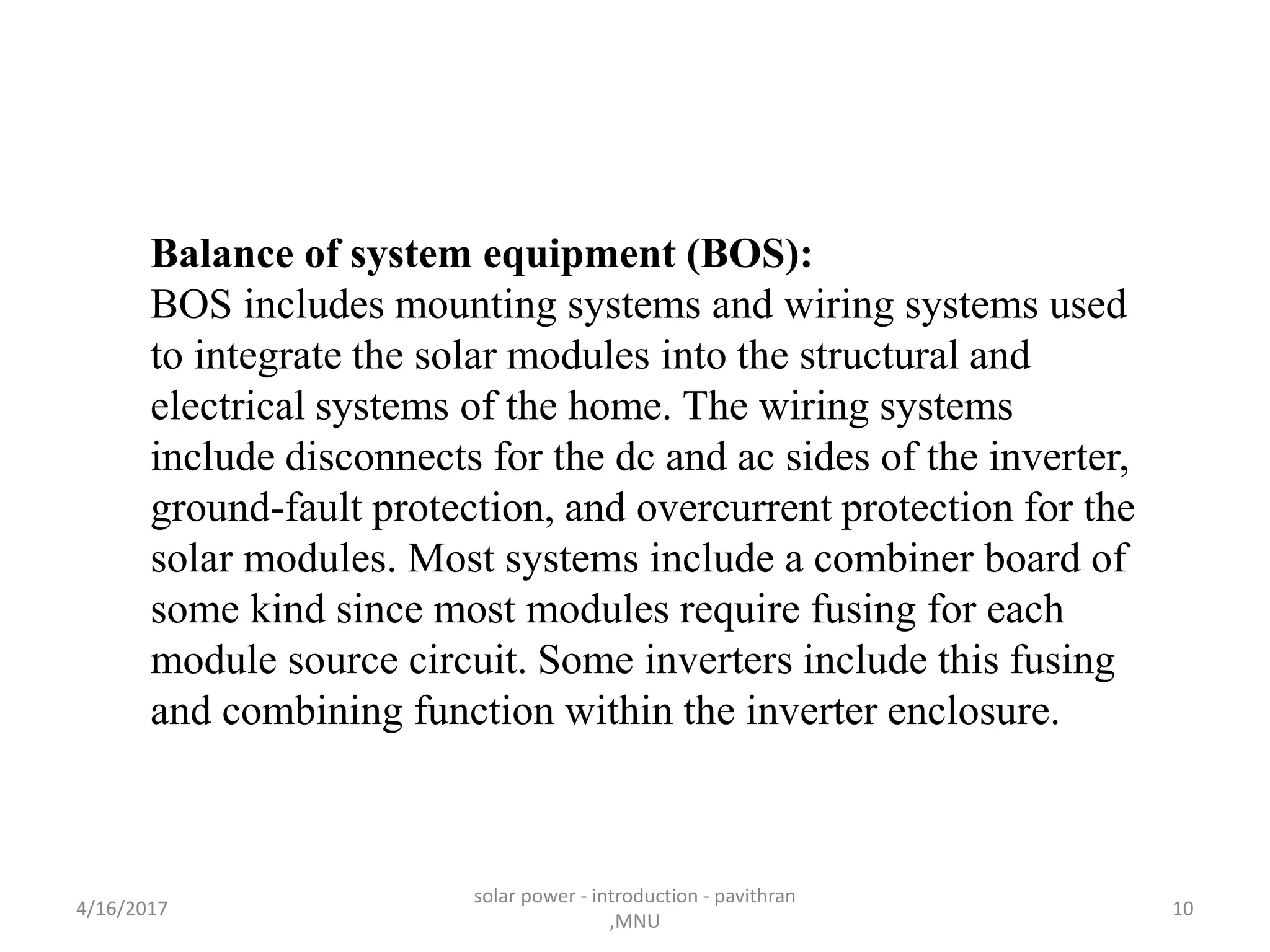 Balance of system equipment (BOS):
BOS includes mounting systems and wiring systems used
to integrate the solar modules into the structural and
electrical systems of the home. The wiring systems
include disconnects for the dc and ac sides of the inverter,
ground-fault protection, and overcurrent protection for the
solar modules. Most systems include a combiner board of
some kind since most modules require fusing for each
module source circuit. Some inverters include this fusing
and combining function within the inverter enclosure.
4/16/2017
solar power - introduction - pavithran
,MNU
10
 
