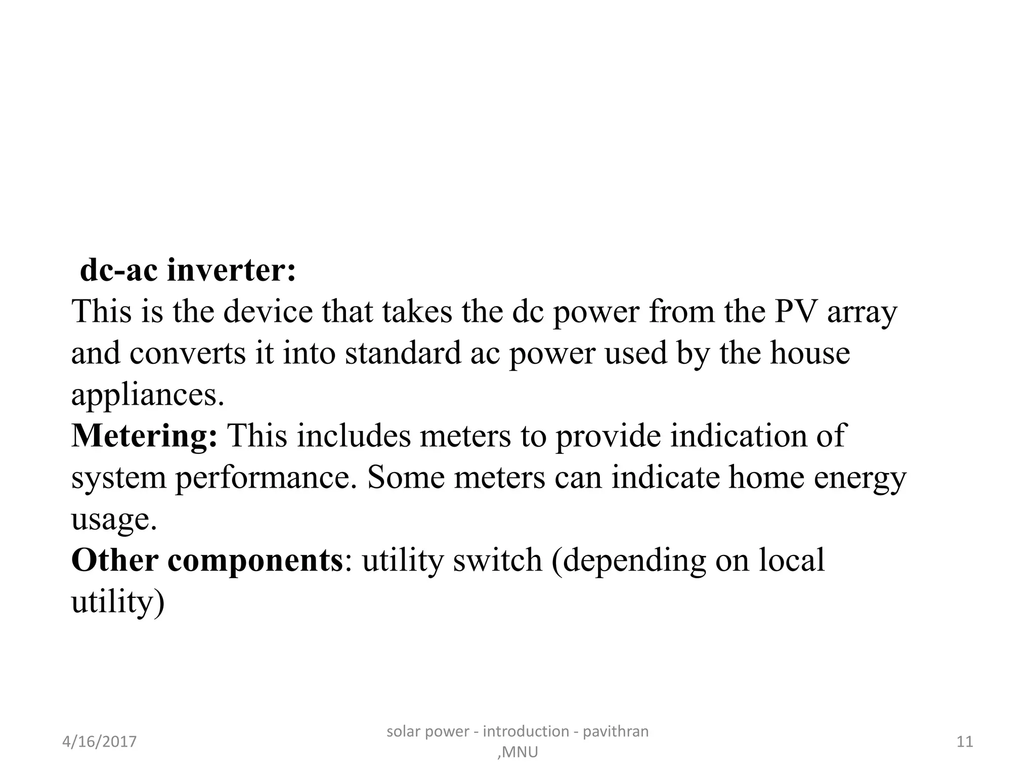 dc-ac inverter:
This is the device that takes the dc power from the PV array
and converts it into standard ac power used by the house
appliances.
Metering: This includes meters to provide indication of
system performance. Some meters can indicate home energy
usage.
Other components: utility switch (depending on local
utility)
4/16/2017
solar power - introduction - pavithran
,MNU
11
 