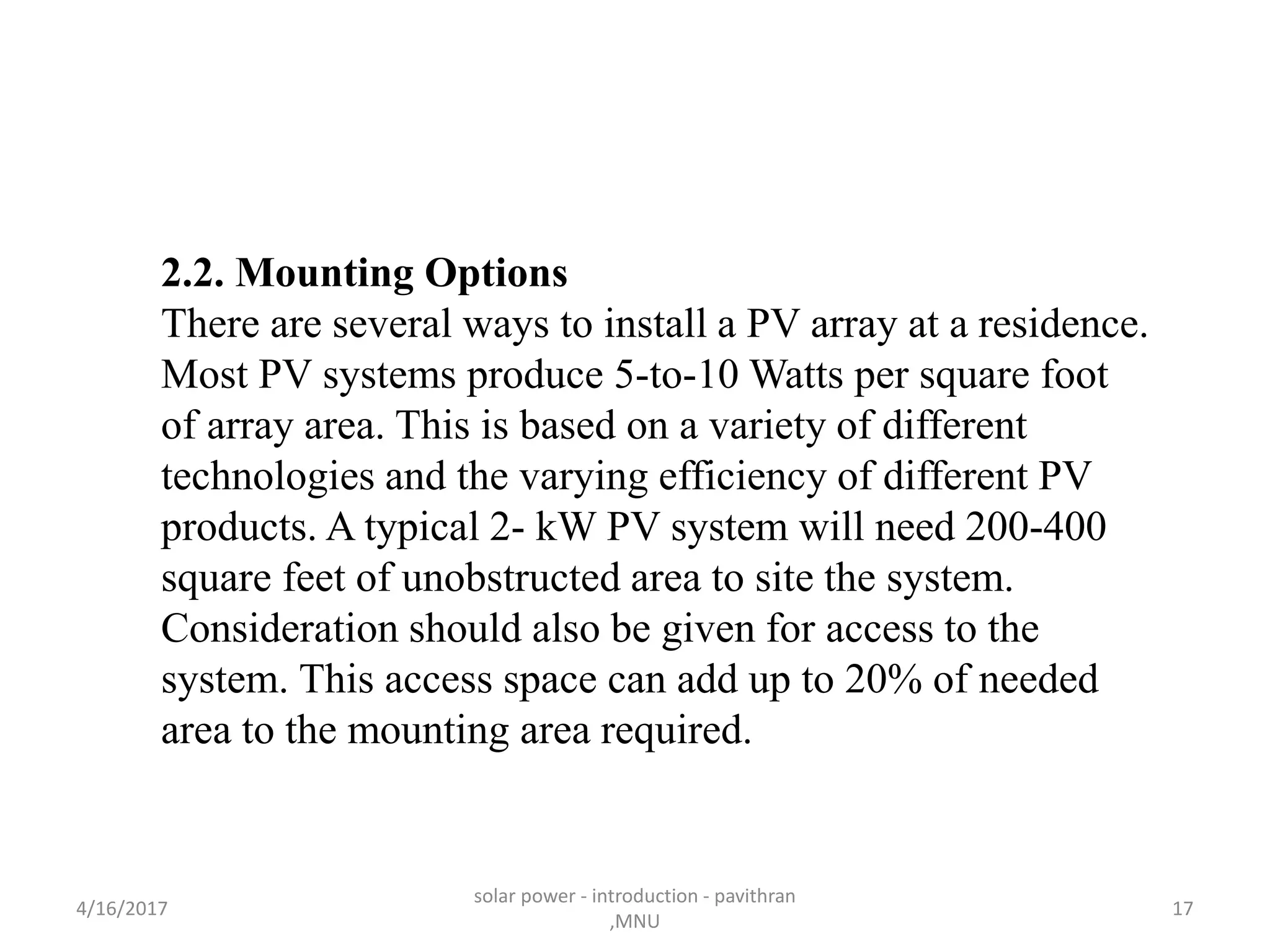 2.2. Mounting Options
There are several ways to install a PV array at a residence.
Most PV systems produce 5-to-10 Watts per square foot
of array area. This is based on a variety of different
technologies and the varying efficiency of different PV
products. A typical 2- kW PV system will need 200-400
square feet of unobstructed area to site the system.
Consideration should also be given for access to the
system. This access space can add up to 20% of needed
area to the mounting area required.
4/16/2017
solar power - introduction - pavithran
,MNU
17
 