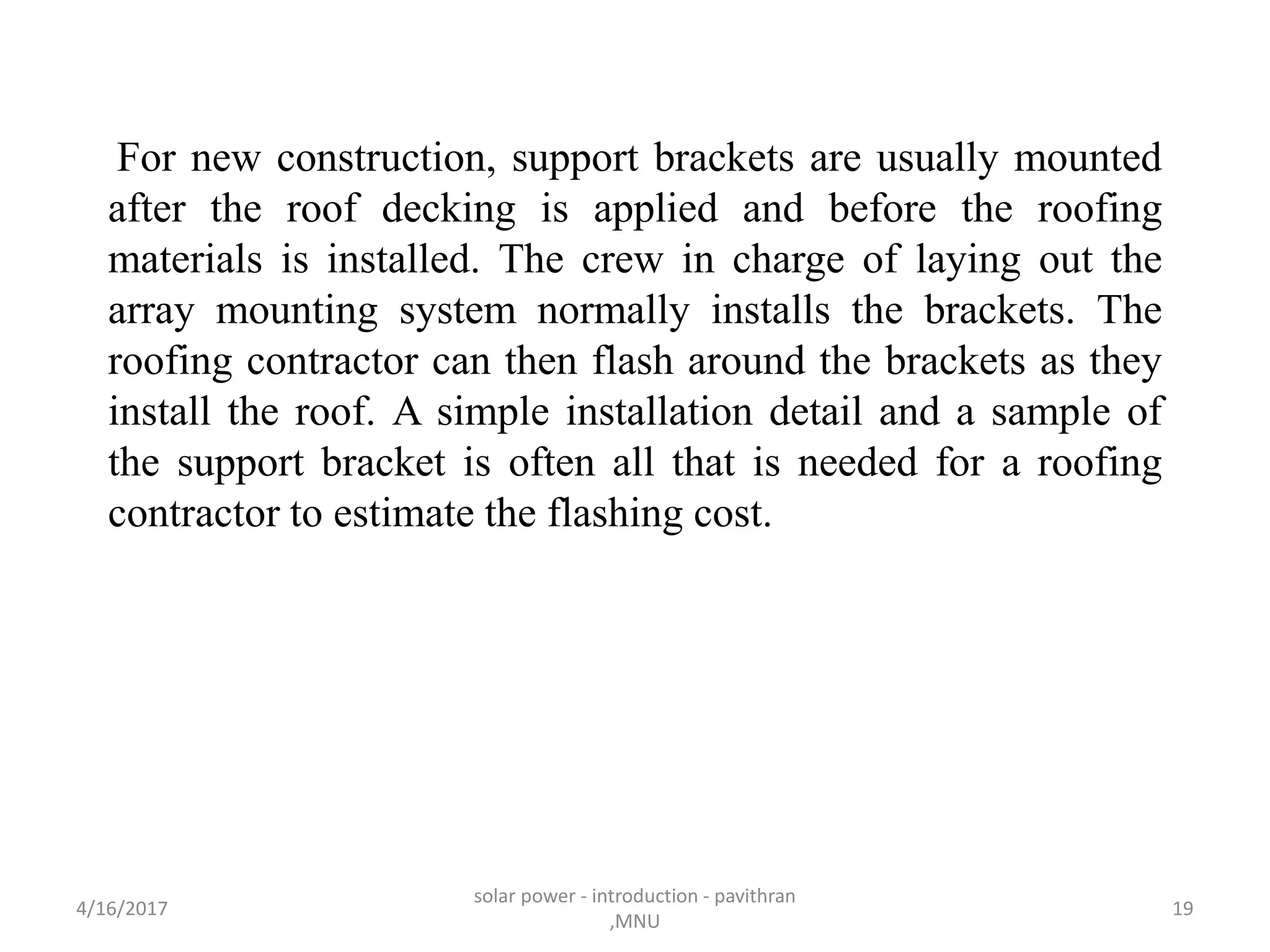 For new construction, support brackets are usually mounted
after the roof decking is applied and before the roofing
materials is installed. The crew in charge of laying out the
array mounting system normally installs the brackets. The
roofing contractor can then flash around the brackets as they
install the roof. A simple installation detail and a sample of
the support bracket is often all that is needed for a roofing
contractor to estimate the flashing cost.
4/16/2017
solar power - introduction - pavithran
,MNU
19
 