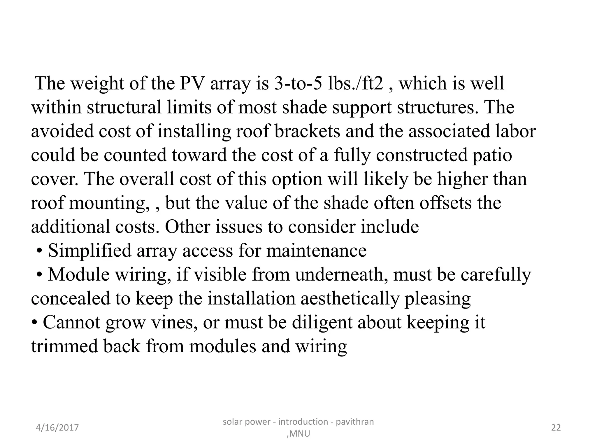 The weight of the PV array is 3-to-5 lbs./ft2 , which is well
within structural limits of most shade support structures. The
avoided cost of installing roof brackets and the associated labor
could be counted toward the cost of a fully constructed patio
cover. The overall cost of this option will likely be higher than
roof mounting, , but the value of the shade often offsets the
additional costs. Other issues to consider include
• Simplified array access for maintenance
• Module wiring, if visible from underneath, must be carefully
concealed to keep the installation aesthetically pleasing
• Cannot grow vines, or must be diligent about keeping it
trimmed back from modules and wiring
4/16/2017
solar power - introduction - pavithran
,MNU
22
 