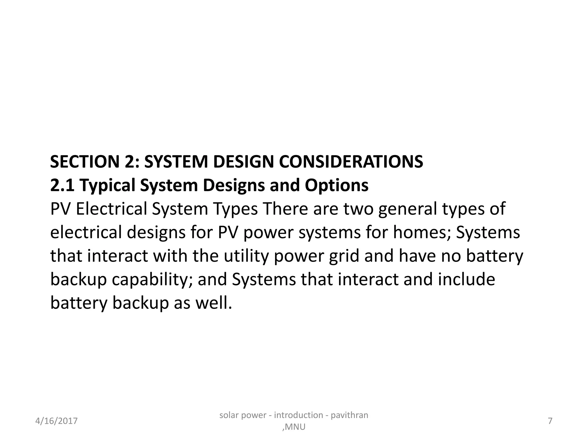 SECTION 2: SYSTEM DESIGN CONSIDERATIONS
2.1 Typical System Designs and Options
PV Electrical System Types There are two general types of
electrical designs for PV power systems for homes; Systems
that interact with the utility power grid and have no battery
backup capability; and Systems that interact and include
battery backup as well.
4/16/2017
solar power - introduction - pavithran
,MNU
7
 