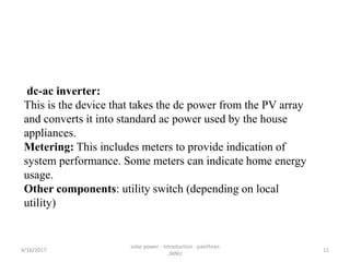 dc-ac inverter:
This is the device that takes the dc power from the PV array
and converts it into standard ac power used by the house
appliances.
Metering: This includes meters to provide indication of
system performance. Some meters can indicate home energy
usage.
Other components: utility switch (depending on local
utility)
4/16/2017
solar power - introduction - pavithran
,MNU
11
 