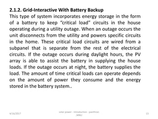 2.1.2. Grid-Interactive With Battery Backup
This type of system incorporates energy storage in the form
of a battery to keep “critical load” circuits in the house
operating during a utility outage. When an outage occurs the
unit disconnects from the utility and powers specific circuits
in the home. These critical load circuits are wired from a
subpanel that is separate from the rest of the electrical
circuits. If the outage occurs during daylight hours, the PV
array is able to assist the battery in supplying the house
loads. If the outage occurs at night, the battery supplies the
load. The amount of time critical loads can operate depends
on the amount of power they consume and the energy
stored in the battery system..
4/16/2017
solar power - introduction - pavithran
,MNU
13
 