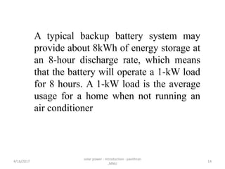 A typical backup battery system may
provide about 8kWh of energy storage at
an 8-hour discharge rate, which means
that the battery will operate a 1-kW load
for 8 hours. A 1-kW load is the average
usage for a home when not running an
air conditioner
4/16/2017
solar power - introduction - pavithran
,MNU
14
 