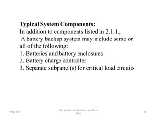 Typical System Components:
In addition to components listed in 2.1.1.,
A battery backup system may include some or
all of the following:
1. Batteries and battery enclosures
2. Battery charge controller
3. Separate subpanel(s) for critical load circuits
4/16/2017
solar power - introduction - pavithran
,MNU
15
 