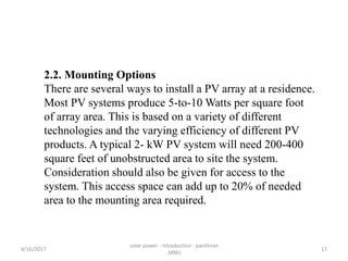 2.2. Mounting Options
There are several ways to install a PV array at a residence.
Most PV systems produce 5-to-10 Watts per square foot
of array area. This is based on a variety of different
technologies and the varying efficiency of different PV
products. A typical 2- kW PV system will need 200-400
square feet of unobstructed area to site the system.
Consideration should also be given for access to the
system. This access space can add up to 20% of needed
area to the mounting area required.
4/16/2017
solar power - introduction - pavithran
,MNU
17
 