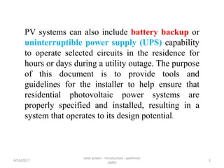 PV systems can also include battery backup or
uninterruptible power supply (UPS) capability
to operate selected circuits in the residence for
hours or days during a utility outage. The purpose
of this document is to provide tools and
guidelines for the installer to help ensure that
residential photovoltaic power systems are
properly specified and installed, resulting in a
system that operates to its design potential.
4/16/2017
solar power - introduction - pavithran
,MNU
2
 