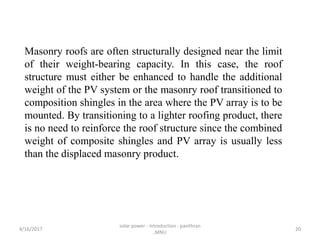Masonry roofs are often structurally designed near the limit
of their weight-bearing capacity. In this case, the roof
structure must either be enhanced to handle the additional
weight of the PV system or the masonry roof transitioned to
composition shingles in the area where the PV array is to be
mounted. By transitioning to a lighter roofing product, there
is no need to reinforce the roof structure since the combined
weight of composite shingles and PV array is usually less
than the displaced masonry product.
4/16/2017
solar power - introduction - pavithran
,MNU
20
 