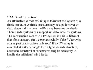 2.2.2. Shade Structure
An alternative to roof mounting is to mount the system as a
shade structure. A shade structure may be a patio cover or
deck shade trellis where the PV array becomes the shade.
These shade systems can support small to large PV systems.
The construction cost with a PV system is a little different
than for a standard patio cover, especially if the PV array is
acts as part or the entire shade roof. If the PV array is
mounted at a steeper angle than a typical shade structure,
additional structural enhancements may be necessary to
handle the additional wind loads.
4/16/2017
solar power - introduction - pavithran
,MNU
21
 
