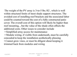 The weight of the PV array is 3-to-5 lbs./ft2 , which is well
within structural limits of most shade support structures. The
avoided cost of installing roof brackets and the associated labor
could be counted toward the cost of a fully constructed patio
cover. The overall cost of this option will likely be higher than
roof mounting, , but the value of the shade often offsets the
additional costs. Other issues to consider include
• Simplified array access for maintenance
• Module wiring, if visible from underneath, must be carefully
concealed to keep the installation aesthetically pleasing
• Cannot grow vines, or must be diligent about keeping it
trimmed back from modules and wiring
4/16/2017
solar power - introduction - pavithran
,MNU
22
 