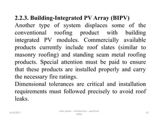 2.2.3. Building-Integrated PV Array (BIPV)
Another type of system displaces some of the
conventional roofing product with building
integrated PV modules. Commercially available
products currently include roof slates (similar to
masonry roofing) and standing seam metal roofing
products. Special attention must be paid to ensure
that these products are installed properly and carry
the necessary fire ratings.
Dimensional tolerances are critical and installation
requirements must followed precisely to avoid roof
leaks.
4/16/2017
solar power - introduction - pavithran
,MNU
23
 