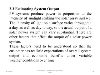 2.3 Estimating System Output
PV systems produce power in proportion to the
intensity of sunlight striking the solar array surface.
The intensity of light on a surface varies throughout
a day, as well as day to day, so the actual output of a
solar power system can vary substantial. There are
other factors that affect the output of a solar power
system.
These factors need to be understood so that the
customer has realistic expectations of overall system
output and economic benefits under variable
weather conditions over time.
4/16/2017
solar power - introduction - pavithran
,MNU
24
 