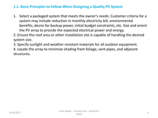 1.1. Basic Principles to Follow When Designing a Quality PV System
1. Select a packaged system that meets the owner's needs. Customer criteria for a
system may include reduction in monthly electricity bill, environmental
benefits, desire for backup power, initial budget constraints, etc. Size and orient
the PV array to provide the expected electrical power and energy.
2. Ensure the roof area or other installation site is capable of handling the desired
system size.
3. Specify sunlight and weather resistant materials for all outdoor equipment.
4. Locate the array to minimize shading from foliage, vent pipes, and adjacent
structures.
4/16/2017
solar power - introduction - pavithran
,MNU
3
 