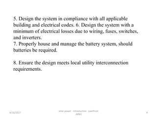 5. Design the system in compliance with all applicable
building and electrical codes. 6. Design the system with a
minimum of electrical losses due to wiring, fuses, switches,
and inverters.
7. Properly house and manage the battery system, should
batteries be required.
8. Ensure the design meets local utility interconnection
requirements.
4/16/2017
solar power - introduction - pavithran
,MNU
4
 