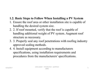 1.2. Basic Steps to Follow When Installing a PV System
1. Ensure the roof area or other installation site is capable of
handling the desired system size.
2. 2. If roof mounted, verify that the roof is capable of
handling additional weight of PV system. Augment roof
structure as necessary.
3. 3. Properly seal any roof penetrations with roofing industry
approved sealing methods.
4. 4. Install equipment according to manufacturers
specifications, using installation requirements and
procedures from the manufacturers' specifications.
4/16/2017
solar power - introduction - pavithran
,MNU
5
 
