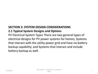 SECTION 2: SYSTEM DESIGN CONSIDERATIONS
2.1 Typical System Designs and Options
PV Electrical System Types There are two general types of
electrical designs for PV power systems for homes; Systems
that interact with the utility power grid and have no battery
backup capability; and Systems that interact and include
battery backup as well.
4/16/2017
solar power - introduction - pavithran
,MNU
7
 