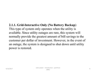 2.1.1. Grid-Interactive Only (No Battery Backup)
This type of system only operates when the utility is
available. Since utility outages are rare, this system will
normally provide the greatest amount of bill savings to the
customer per dollar of investment. However, in the event of
an outage, the system is designed to shut down until utility
power is restored.
4/16/2017
solar power - introduction - pavithran
,MNU
8
 