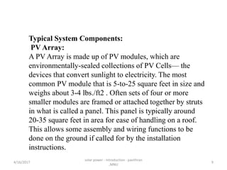 Typical System Components:
PV Array:
A PV Array is made up of PV modules, which are
environmentally-sealed collections of PV Cells— the
devices that convert sunlight to electricity. The most
common PV module that is 5-to-25 square feet in size and
weighs about 3-4 lbs./ft2 . Often sets of four or more
smaller modules are framed or attached together by struts
in what is called a panel. This panel is typically around
20-35 square feet in area for ease of handling on a roof.
This allows some assembly and wiring functions to be
done on the ground if called for by the installation
instructions.
4/16/2017
solar power - introduction - pavithran
,MNU
9
 