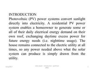 INTRODUCTION
Photovoltaic (PV) power systems convert sunlight
directly into electricity. A residential PV power
system enables a homeowner to generate some or
all of their daily electrical energy demand on their
own roof, exchanging daytime excess power for
future energy needs (i.e. nighttime usage). The
house remains connected to the electric utility at all
times, so any power needed above what the solar
system can produce is simply drawn from the
utility.
4/16/2017
solar power - introduction - pavithran
,MNU
1
 