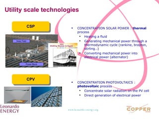 Utility scale technologies CSP CPV CONCENTRATION SOLAR POWER :  thermal  process Heating a fluid Generating mechanical power through a thermodynamic cycle (rankine, brayton, stirling…) Converting mechanical power into electrical power (alternator) CONCENTRATION PHOTOVOLTAICS :  photovoltaic  process Concentrate solar radiation on the PV cell Direct generation of electrical power  