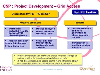 CSP : Project Development – Grid Access Dispatchability RE – PO 08/2007 Spanish System Installation controlled from the dedicated TSO dispatching center  Program reliability: 90% at 24 h horizon 95% at 6h horizon  Required conditions Storage ability: 4h Energy restitution efficiency : 60% Voltage dip ride-through ability (voltage dip up to 1 second) Benefits Less requirements and more guarantees to obtain access to the grid Participation in ancillary services markets Project Developper can make the choice to go for storage or not, so making its installation dispatchable or not. If not dispatchable, grid access seems more difficult to obtain and would be subject to curtailments when in operation 
